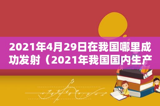 2021年4月29日在我国哪里成功发射（2021年我国国内生产总值达到）