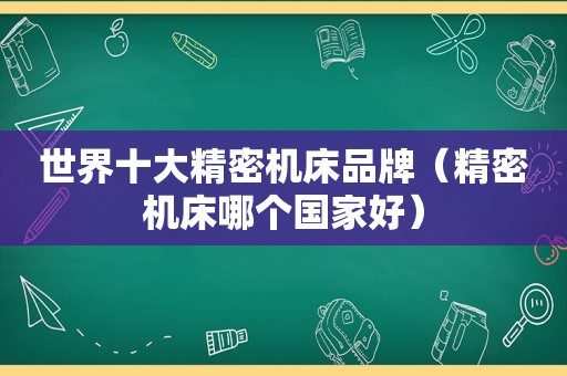 世界十大精密机床品牌（精密机床哪个国家好）