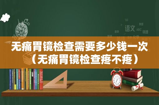 无痛胃镜检查需要多少钱一次（无痛胃镜检查疼不疼）