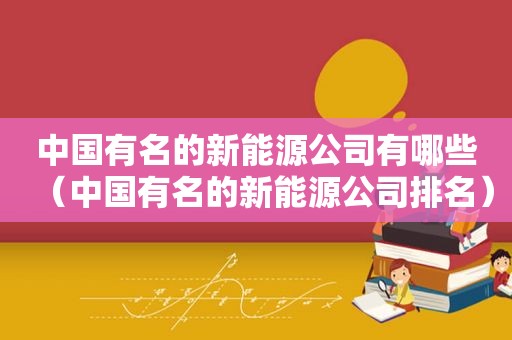 中国有名的新能源公司有哪些（中国有名的新能源公司排名）