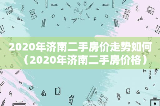 2020年济南二手房价走势如何（2020年济南二手房价格）