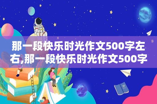 那一段快乐时光作文500字左右,那一段快乐时光作文500字怎么写