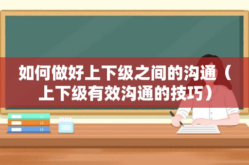 如何做好上下级之间的沟通（上下级有效沟通的技巧）