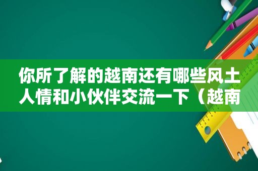 你所了解的越南还有哪些风土人情和小伙伴交流一下（越南人有哪些风土人情）