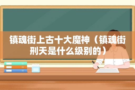 镇魂街上古十大魔神（镇魂街刑天是什么级别的）