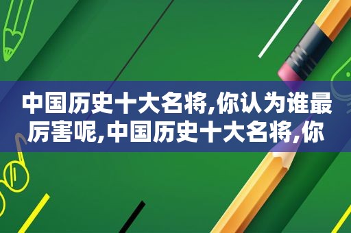 中国历史十大名将,你认为谁最厉害呢,中国历史十大名将,你认为谁最厉害,为什么