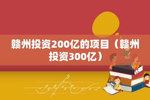 赣州投资200亿的项目（赣州投资300亿）