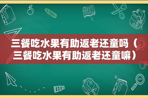 三餐吃水果有助返老还童吗（三餐吃水果有助返老还童嘛）