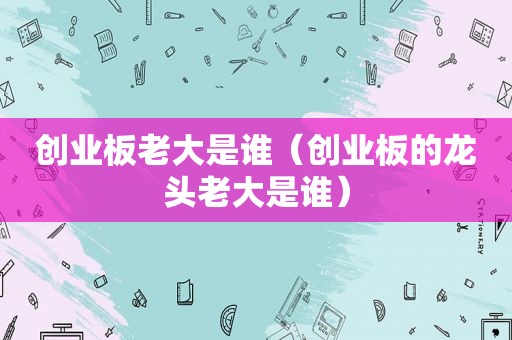 创业板老大是谁（创业板的龙头老大是谁）