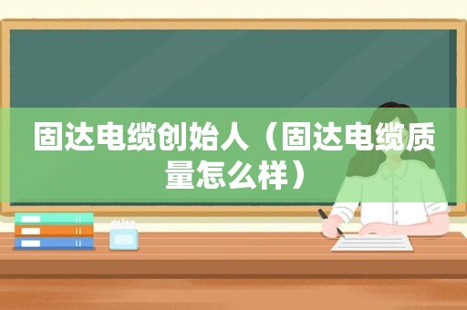 固达电缆创始人（固达电缆质量怎么样）