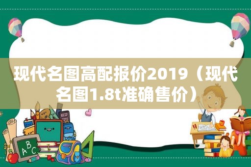 现代名图高配报价2019（现代名图1.8t准确售价）