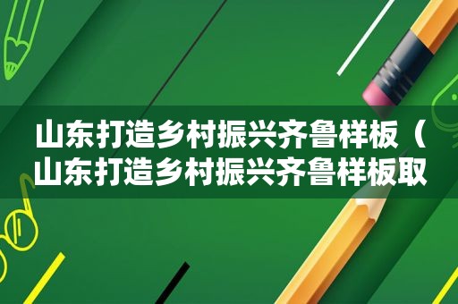 山东打造乡村振兴齐鲁样板（山东打造乡村振兴齐鲁样板取得的重大成就）