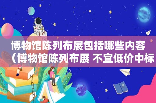 博物馆陈列布展包括哪些内容（博物馆陈列布展 不宜低价中标方式招标）