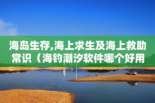 海岛生存,海上求生及海上救助常识（海钓潮汐软件哪个好用）