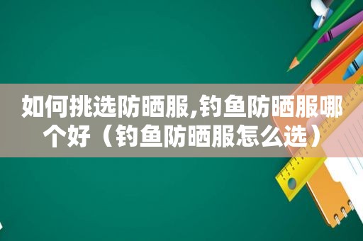 如何挑选防晒服,钓鱼防晒服哪个好（钓鱼防晒服怎么选）