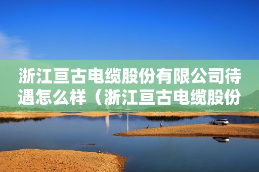 浙江亘古电缆股份有限公司待遇怎么样（浙江亘古电缆股份有限公司公告）