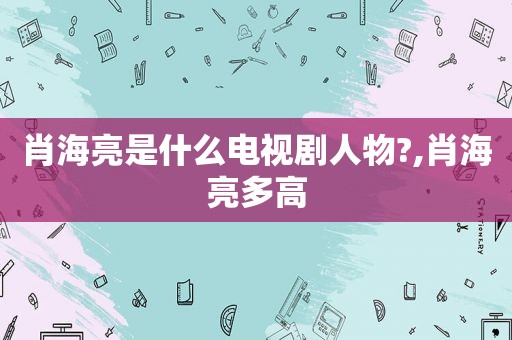 肖海亮是什么电视剧人物?,肖海亮多高