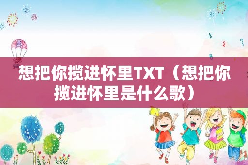 想把你揽进怀里TXT（想把你揽进怀里是什么歌）