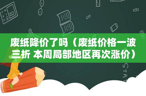 废纸降价了吗（废纸价格一波三折 本周局部地区再次涨价）