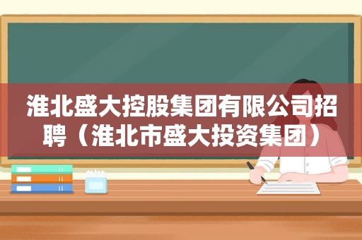 淮北盛大控股集团有限公司招聘（淮北市盛大投资集团）