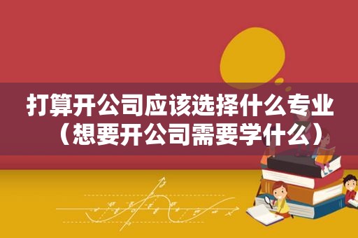 打算开公司应该选择什么专业（想要开公司需要学什么）