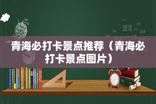 青海必打卡景点推荐（青海必打卡景点图片）