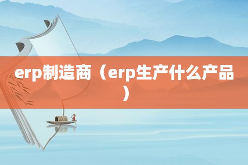 erp制造商（erp生产什么产品）