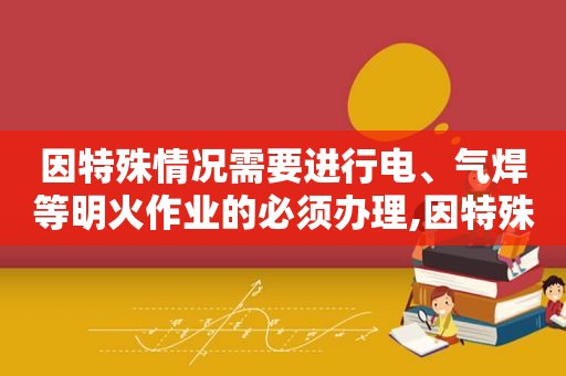 因特殊情况需要进行电、气焊等明火作业的必须办理,因特殊情况需要在具有火灾、爆炸危险