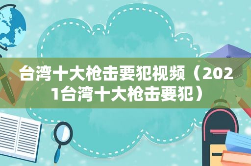 台湾十大枪击要犯视频（2021台湾十大枪击要犯）