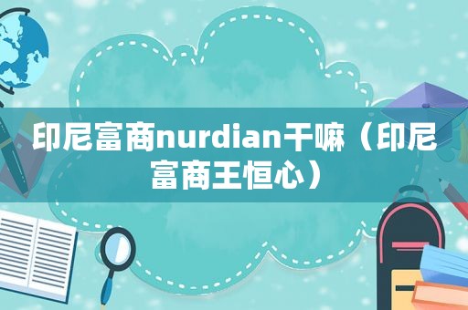 印尼富商nurdian干嘛（印尼富商王恒心）