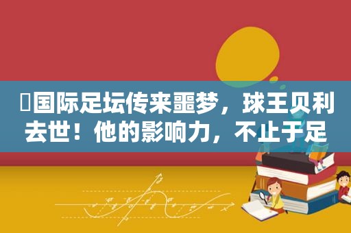 ​国际足坛传来噩梦，球王贝利去世！他的影响力，不止于足球！