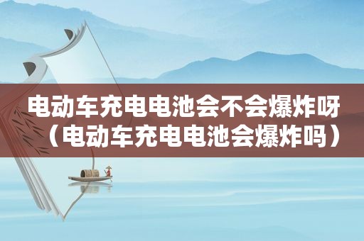 电动车充电电池会不会爆炸呀（电动车充电电池会爆炸吗）