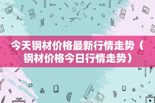 今天钢材价格最新行情走势（钢材价格今日行情走势）