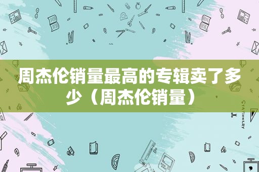 周杰伦销量最高的专辑卖了多少（周杰伦销量）