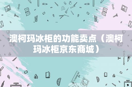 澳柯玛冰柜的功能卖点（澳柯玛冰柜京东商城）