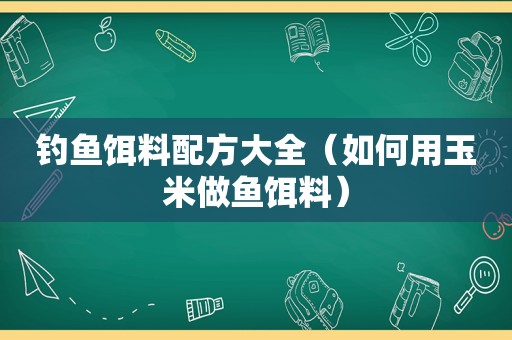 钓鱼饵料配方大全（如何用玉米做鱼饵料）