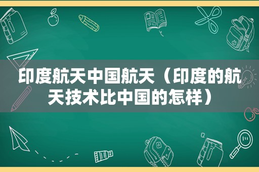 印度航天中国航天（印度的航天技术比中国的怎样）