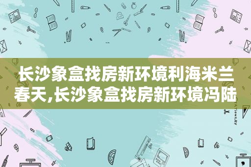 长沙象盒找房新环境利海米兰春天,长沙象盒找房新环境冯陆军