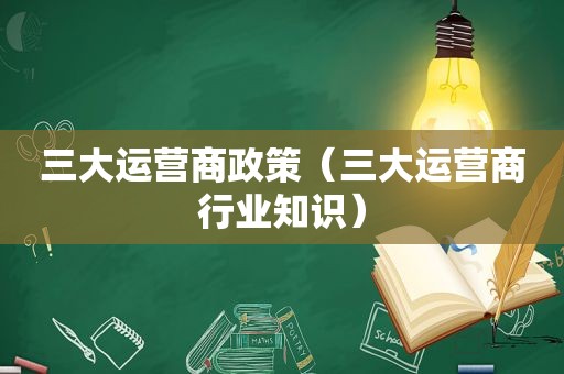 三大运营商政策（三大运营商行业知识）