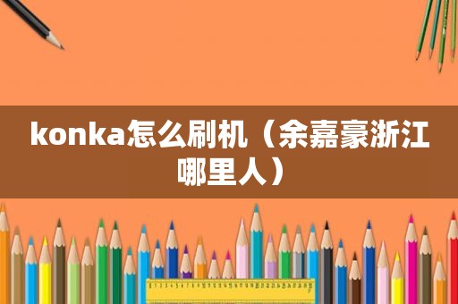 konka怎么刷机（余嘉豪浙江哪里人）