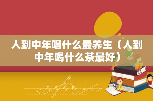 人到中年喝什么最养生（人到中年喝什么茶最好）