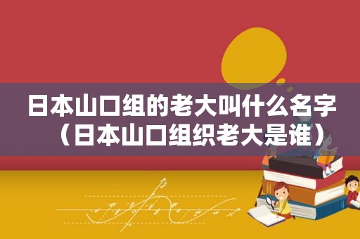 日本山口组的老大叫什么名字（日本山口组织老大是谁）