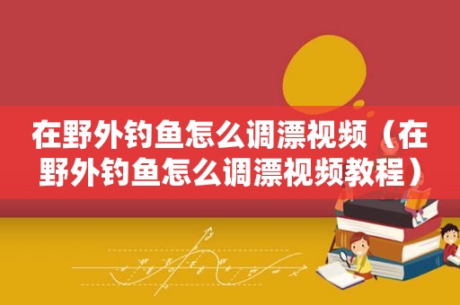 在野外钓鱼怎么调漂视频（在野外钓鱼怎么调漂视频教程）