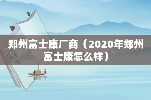 郑州富士康厂商（2020年郑州富士康怎么样）