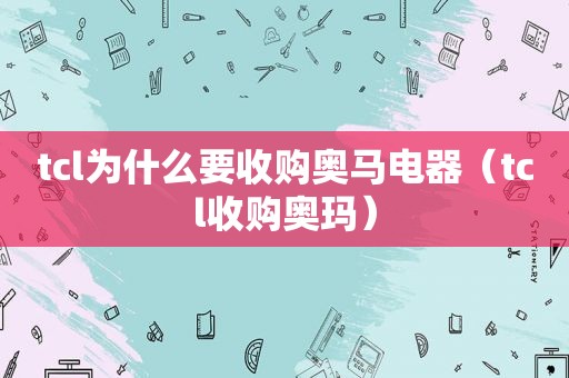 tcl为什么要收购奥马电器（tcl收购奥玛）