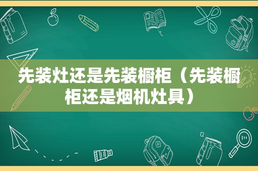 先装灶还是先装橱柜（先装橱柜还是烟机灶具）