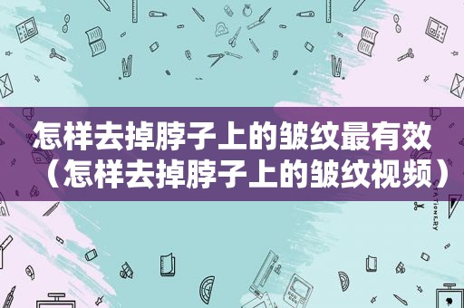 怎样去掉脖子上的皱纹最有效（怎样去掉脖子上的皱纹视频）