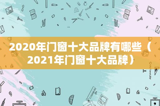 2020年门窗十大品牌有哪些（2021年门窗十大品牌）