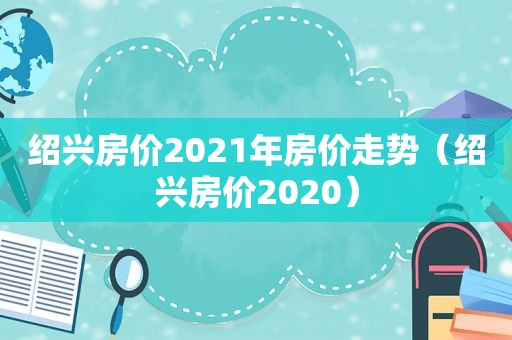 绍兴房价2021年房价走势（绍兴房价2020）