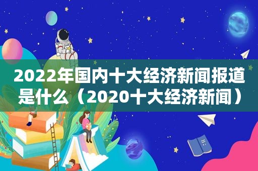 2022年国内十大经济新闻报道是什么（2020十大经济新闻）